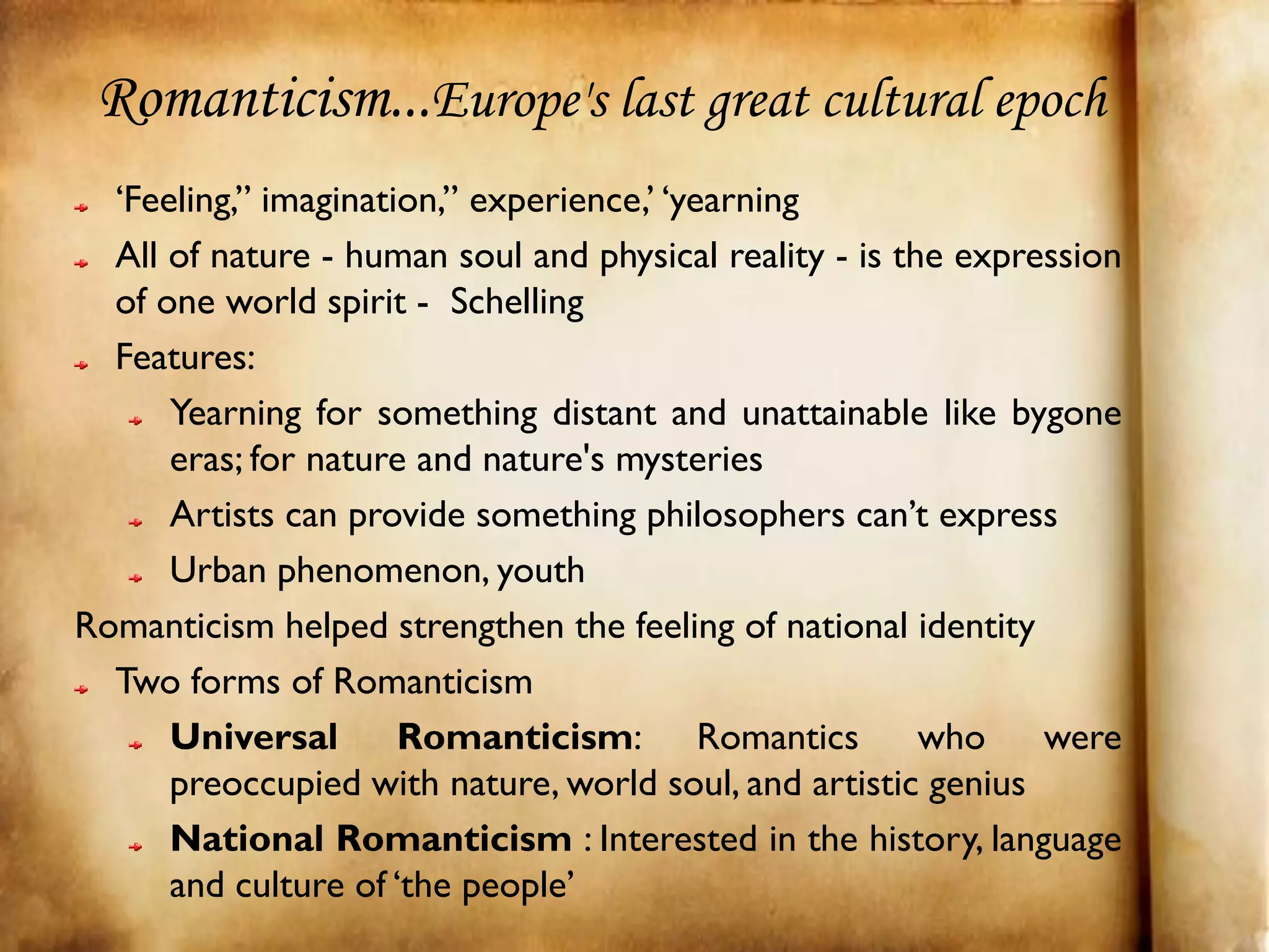 Romanticism...Europe's last great cultural epoch
  ‘Feeling,” imagination,” experience,’ ‘yearning
  All of nature - human soul and physical reality - is the expression
  of one world spirit - Schelling
  Features:
      Yearning for something distant and unattainable like bygone
      eras; for nature and nature's mysteries
      Artists can provide something philosophers can’t express
      Urban phenomenon, youth
Romanticism helped strengthen the feeling of national identity
  Two forms of Romanticism
      Universal       Romanticism: Romantics             who    were
      preoccupied with nature, world soul, and artistic genius
      National Romanticism : Interested in the history, language
      and culture of ‘the people’
 