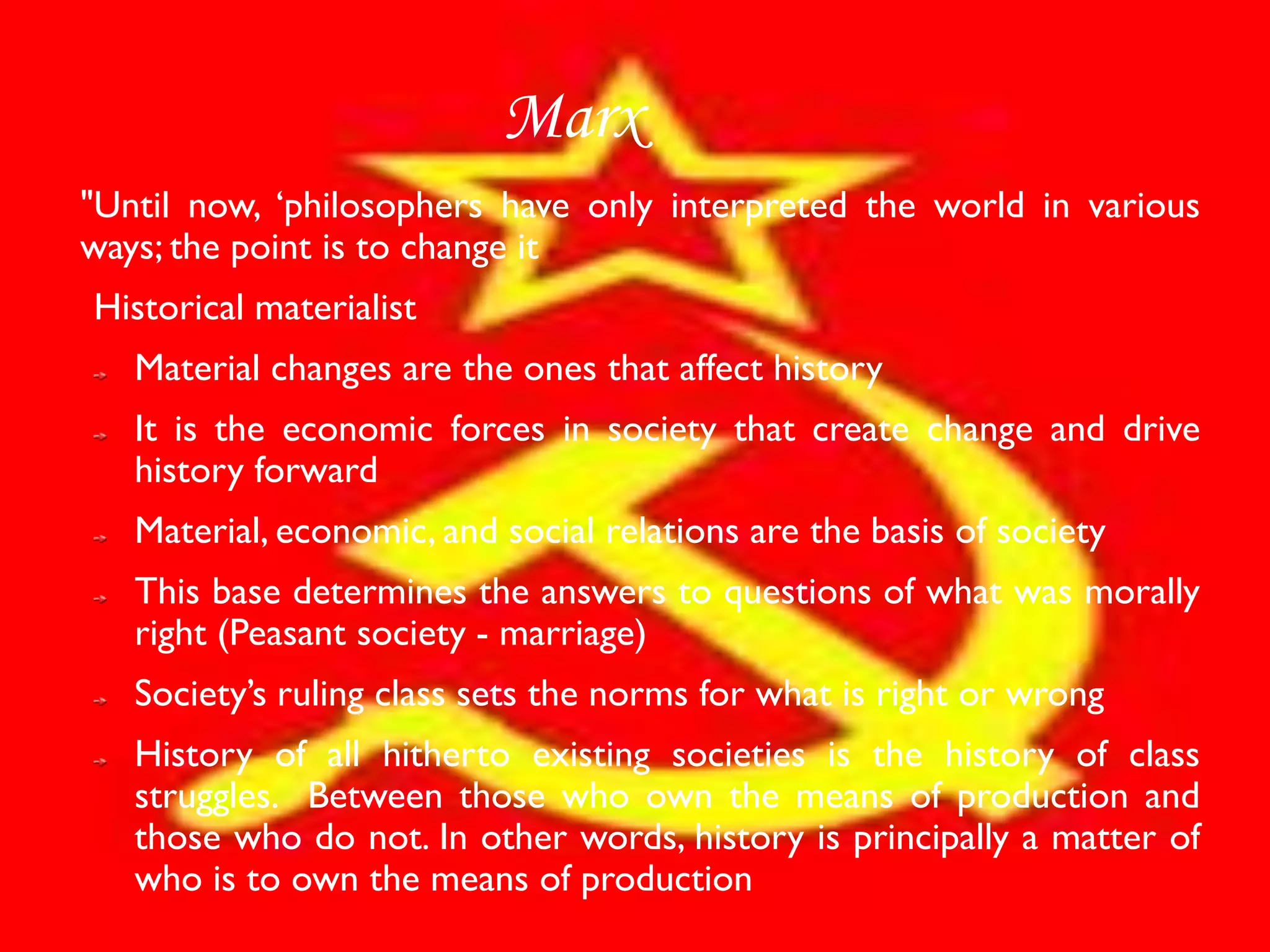 Marx
"Until now, ‘philosophers have only interpreted the world in various
ways; the point is to change it
Historical materialist
   Material changes are the ones that affect history
   It is the economic forces in society that create change and drive
   history forward
   Material, economic, and social relations are the basis of society
   This base determines the answers to questions of what was morally
   right (Peasant society - marriage)
   Society’s ruling class sets the norms for what is right or wrong
   History of all hitherto existing societies is the history of class
   struggles. Between those who own the means of production and
   those who do not. In other words, history is principally a matter of
   who is to own the means of production
 