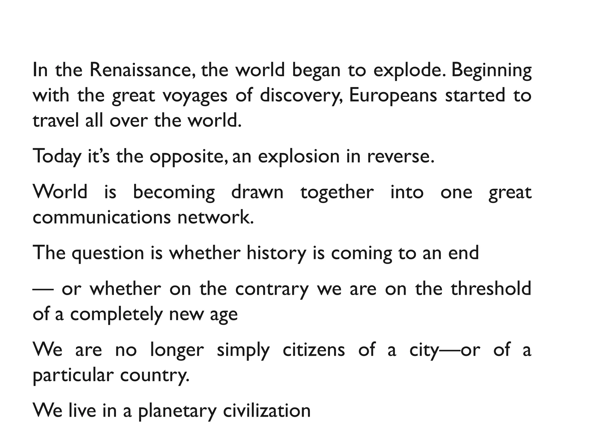 In the Renaissance, the world began to explode. Beginning
with the great voyages of discovery, Europeans started to
travel all over the world.
Today it’s the opposite, an explosion in reverse.
World is becoming drawn together into one great
communications network.
The question is whether history is coming to an end
— or whether on the contrary we are on the threshold
of a completely new age
We are no longer simply citizens of a city—or of a
particular country.
We live in a planetary civilization
 