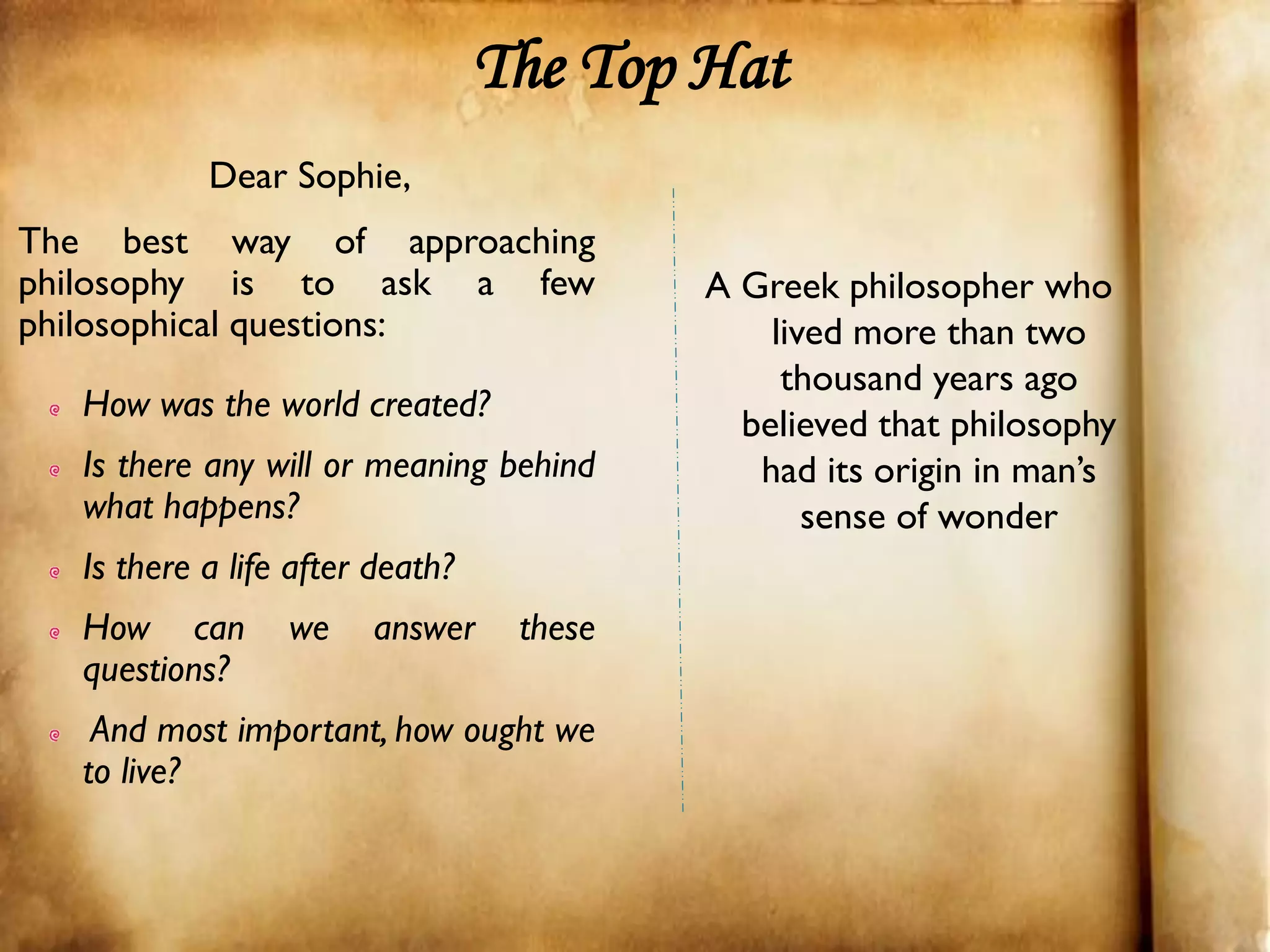 The Top Hat
            Dear Sophie,
The best way of approaching
philosophy is to ask a few                 A Greek philosopher who
philosophical questions:                       lived more than two
                                                thousand years ago
   How was the world created?
                                             believed that philosophy
   Is there any will or meaning behind        had its origin in man’s
   what happens?                                  sense of wonder
   Is there a life after death?
   How can        we    answer     these
   questions?
    And most important, how ought we
   to live?
 