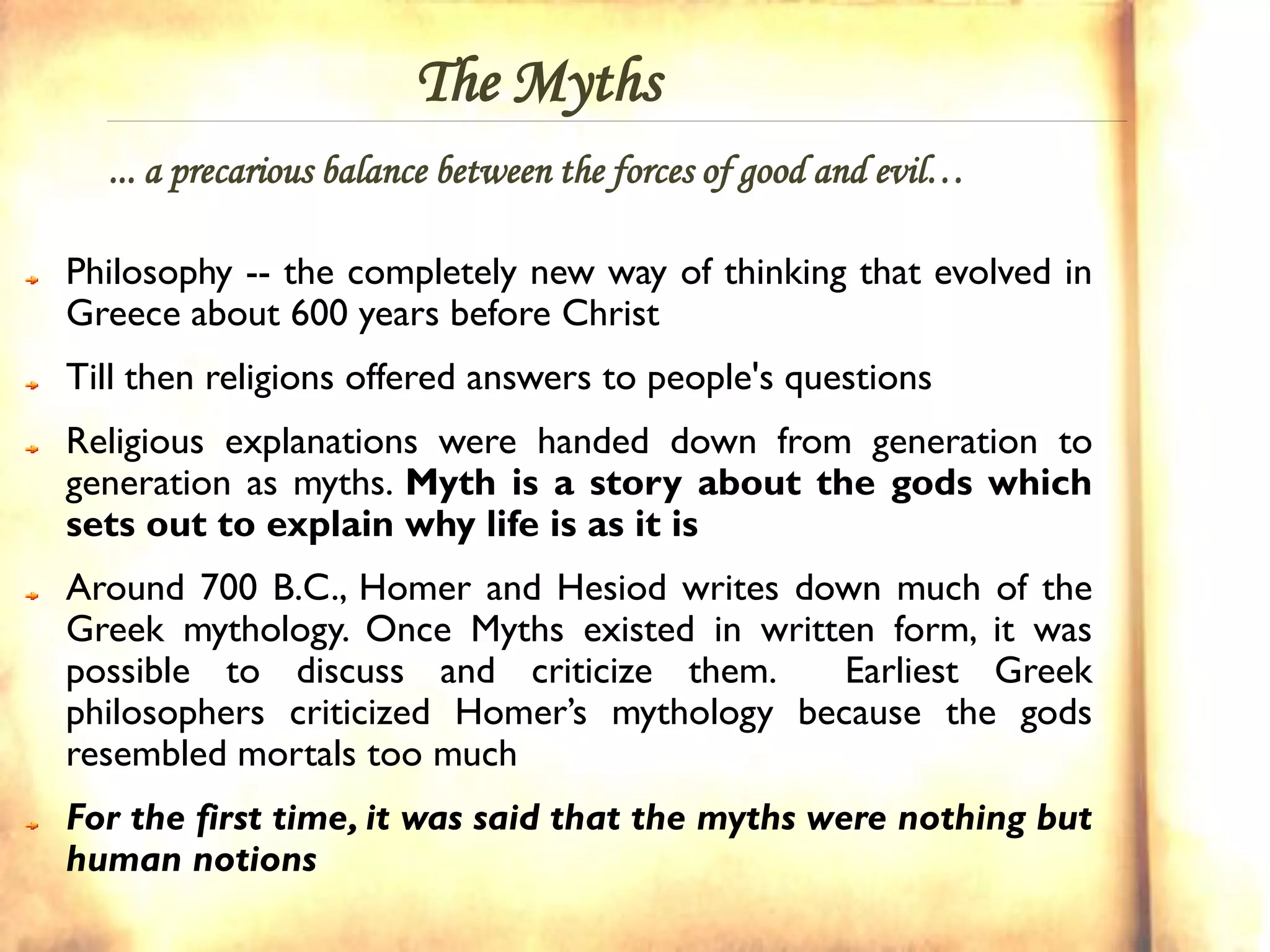 The Myths
  ... a precarious balance between the forces of good and evil…

Philosophy -- the completely new way of thinking that evolved in
Greece about 600 years before Christ
Till then religions offered answers to people's questions
Religious explanations were handed down from generation to
generation as myths. Myth is a story about the gods which
sets out to explain why life is as it is
Around 700 B.C., Homer and Hesiod writes down much of the
Greek mythology. Once Myths existed in written form, it was
possible to discuss and criticize them.      Earliest Greek
philosophers criticized Homer’s mythology because the gods
resembled mortals too much
For the first time, it was said that the myths were nothing but
human notions
 