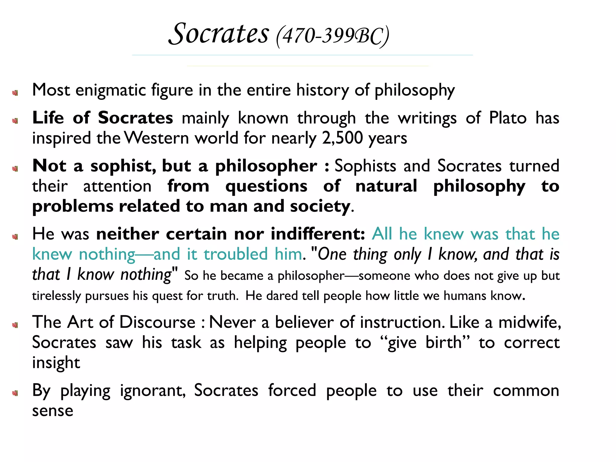 Socrates (470-399BC)
Most enigmatic figure in the entire history of philosophy
Life of Socrates mainly known through the writings of Plato has
inspired the Western world for nearly 2,500 years
Not a sophist, but a philosopher : Sophists and Socrates turned
their attention from questions of natural philosophy to
problems related to man and society.
He was neither certain nor indifferent: All he knew was that he
knew nothing—and it troubled him. "One thing only I know, and that is
that I know nothing" So he became a philosopher—someone who does not give up but
tirelessly pursues his quest for truth. He dared tell people how little we humans know.

The Art of Discourse : Never a believer of instruction. Like a midwife,
Socrates saw his task as helping people to “give birth” to correct
insight
By playing ignorant, Socrates forced people to use their common
sense
 