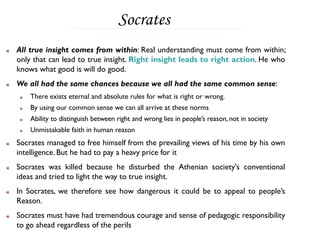 Socrates
All true insight comes from within: Real understanding must come from within;
only that can lead to true insight. Right insight leads to right action. He who
knows what good is will do good.
We all had the same chances because we all had the same common sense:
    There exists eternal and absolute rules for what is right or wrong.
    By using our common sense we can all arrive at these norms
    Ability to distinguish between right and wrong lies in people’s reason, not in society
    Unmistakable faith in human reason
Socrates managed to free himself from the prevailing views of his time by his own
intelligence. But he had to pay a heavy price for it
Socrates was killed because he disturbed the Athenian society's conventional
ideas and tried to light the way to true insight.
In Socrates, we therefore see how dangerous it could be to appeal to people’s
Reason.
Socrates must have had tremendous courage and sense of pedagogic responsibility
to go ahead regardless of the perils
 