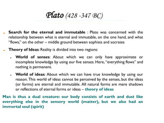 Plato (428 -347 BC)
  Search for the eternal and immutable : Plato was concerned with the
  relationship between what is eternal and immutable, on the one hand, and what
  “flows,” on the other – middle ground between sophists and socrates
  Theory of Ideas: Reality is divided into two regions:
   ●   World of senses: About which we can only have approximate or
       incomplete knowledge by using our five senses. Here, “everything flows” and
       nothing is permanent.
   ●   World of ideas: About which we can have true knowledge by using our
       reason. This world of ideas cannot be perceived by the senses, but the ideas
       (or forms) are eternal and immutable. All natural forms are mere shadows
       or reflections of eternal forms or ideas – theory of ideas
Man is thus a dual creature: our body consists of earth and dust like
everything else in the sensory world (matter), but we also had an
immortal soul (spirit)
 