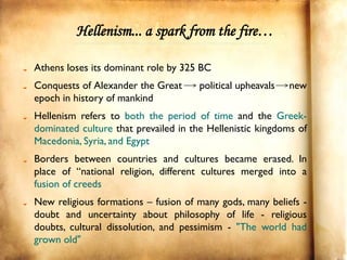 Hellenism... a spark from the fire…

Athens loses its dominant role by 325 BC
Conquests of Alexander the Great      political upheavals   new
epoch in history of mankind
Hellenism refers to both the period of time and the Greek-
dominated culture that prevailed in the Hellenistic kingdoms of
Macedonia, Syria, and Egypt
Borders between countries and cultures became erased. In
place of “national religion, different cultures merged into a
fusion of creeds
New religious formations – fusion of many gods, many beliefs -
doubt and uncertainty about philosophy of life - religious
doubts, cultural dissolution, and pessimism - "The world had
grown old"
 