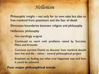 Hellenism
  Philosophic insight – not only for its own sake but also to
  free mankind from pessimism and the fear of death
  Eliminates boundaries between religion and philosophy
  Hellenistic philosophy
     Not startlingly original
     Continued to work with problems raised by Socrates,
     Plato, and Aristotle
     Common current: Desire to discover how mankind should
     best live and die – ethics - central philosophical project
     Emphasis on finding out what true happiness was and how
     it could be achieved.
Four major philosophical trends
 