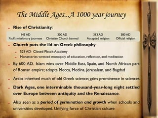 The Middle Ages...A 1000 year journey
   Rise of Christianity:
          145 AD                      300 AD               313 AD              380 AD
Paul’s missionary journeys   Christian Church banned   Accepted religion   Official religion

   Church puts the lid on Greek philosophy
        529 AD- Closed Plato’s Academy
        Monasteries wrested monopoly of education, reflection, and meditation

   By 600 AD, Islam wins over Middle East, Spain, and North African part
   of Roman empire; adopts Mecca, Medina, Jerusalem, and Bagdad
   Arabs inherited much of old Greek science; gains prominence in sciences
   Dark Ages, one interminable thousand-year-long night settled
   over Europe between antiquity and the Renaissance.
   Also seen as a period of germination and growth when schools and
   universities developed. Unifying force of Christian culture
 