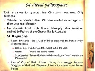 Medieval philosophers
Took it almost for granted that Christianity was true. Only
questions:
  Whether to simply believe Christian revelations or approach
  them with help of reason
  No dramatic break with Greek philosophy; slow transition
  enabled by Fathers of the Church like St. Augustine
  St. Augustine:
     Located Platonic ideas in God and thus preserved the Platonic view
     of eternal ideas
        Biblical idea : God created the world out of the void.
        Greeks        : World had always existed.
        St. Augustine : Before God created the world, the ‘ideas’ were in the
        Divine mind
     Idea of City of God: Human history is a struggle between
     ‘Kingdom of God’ and ‘Kingdom of World for mastery over human
     beings
 