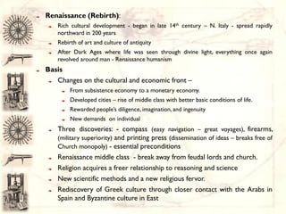 Renaissance (Rebirth):
   Rich cultural development - began in late 14th century – N. Italy - spread rapidly
   northward in 200 years
   Rebirth of art and culture of antiquity
   After Dark Ages where life was seen through divine light, everything once again
   revolved around man - Renaissance humanism
Basis
   Changes on the cultural and economic front –
        From subsistence economy to a monetary economy.
        Developed cities – rise of middle class with better basic conditions of life.
        Rewarded people’s diligence, imagination, and ingenuity
        New demands on individual
   Three discoveries: - compass (easy navigation – great voyages), firearms,
   (military superiority) and printing press (dissemination of ideas – breaks free of
   Church monopoly) - essential preconditions
   Renaissance middle class - break away from feudal lords and church.
   Religion acquires a freer relationship to reasoning and science
   New scientific methods and a new religious fervor.
   Rediscovery of Greek culture through closer contact with the Arabs in
   Spain and Byzantine culture in East
 