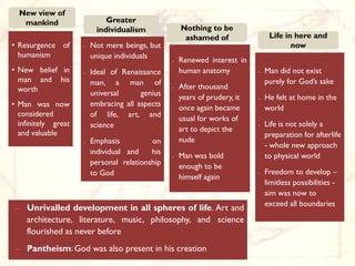 New view of
   mankind                   Greater
                          individualism              Nothing to be
                                                      ashamed of                 Life in here and
• Resurgence of      •   Not mere beings, but                                           now
  humanism               unique individuals
                                                 •   Renewed interest in
• New belief in      •   Ideal of Renaissance        human anatomy          •   Man did not exist
  man and his            man, a man of                                          purely for God’s sake
  worth                                          •   After thousand
                         universal      genius
                                                     years of prudery, it   •   He felt at home in the
• Man was now            embracing all aspects
                                                     once again became          world
  considered             of life, art, and
                                                     usual for works of
  infinitely great       science                                            •   Life is not solely a
  and valuable                                       art to depict the
                                                                                preparation for afterlife
                         Emphasis          on        nude
                                                                                - whole new approach
                     •


                         individual and    his
                                                 •   Man was bold               to physical world
                         personal relationship
                                                     enough to be
                         to God                                             •   Freedom to develop –
                                                     himself again
                                                                                limitless possibilities -
                                                                                aim was now to
                                                                                exceed all boundaries
    Unrivalled development in all spheres of life. Art and
    architecture, literature, music, philosophy, and science
    flourished as never before
    Pantheism: God was also present in his creation
 