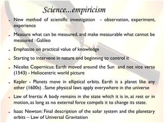 Science...empiricism
New method of scientific investigation      - observation, experiment,
experience
Measure what can be measured, and make measurable what cannot be
measured : Galileo
Emphasize on practical value of knowledge
Starting to intervene in nature and beginning to control it
Nicolas Copernicus: Earth moved around the Sun and not vice versa
(1543) - Heliocentric world picture
Kepler - Planets move in elliptical orbits. Earth is a planet like any
other (1600s) . Same physical laws apply everywhere in the universe
Law of Inertia: A body remains in the state which it is in, at rest or in
motion, as long as no external force compels it to change its state.
Isaac Newton: Final description of the solar system and the planetary
orbits – Law of Universal Gravitation
 