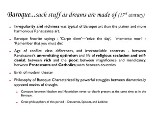 Baroque...such stuff as dreams are made of (17th century)
   Irregularity and richness was typical of Baroque art than the plainer and more
   harmonious Renaissance art.
   Baroque favorite sayings : ‘Carpe diem’—‘seize the day',                   ‘memento mori' -
   ‘Remember that you must die.’
   Age of conflict, class differences, and irreconcilable contrasts - between
   Renaissance’s unremitting optimism and life of religious seclusion and self-
   denial; between rich and the poor; between magnificence and mendicancy;
   between Protestants and Catholics; wars between countries
   Birth of modern theater
   Philosophy of Baroque: Characterized by powerful struggles between diametrically
   opposed modes of thought
       Contours between Idealism and Materialism never so clearly present at the same time as in the
       Baroque.

       Great philosophers of this period – Descartes, Spinoza, and Leibiniz
 
