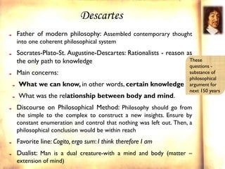 Descartes
Father of modern philosophy: Assembled contemporary thought
into one coherent philosophical system
Socrates-Plato-St. Augustine-Descartes: Rationalists - reason as
the only path to knowledge                                     These
                                                                  questions -
Main concerns:                                                    substance of
                                                                  philosophical
What we can know, in other words, certain knowledge               argument for
                                                                  next 150 years
What was the relationship between body and mind.
Discourse on Philosophical Method: Philosophy should go from
the simple to the complex to construct a new insights. Ensure by
constant enumeration and control that nothing was left out. Then, a
philosophical conclusion would be within reach
Favorite line: Cogito, ergo sum: I think therefore I am
Dualist: Man is a dual creature-with a mind and body (matter –
extension of mind)
 