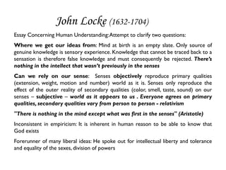 John Locke (1632-1704)
Essay Concerning Human Understanding: Attempt to clarify two questions:
Where we get our ideas from: Mind at birth is an empty slate. Only source of
genuine knowledge is sensory experience. Knowledge that cannot be traced back to a
sensation is therefore false knowledge and must consequently be rejected. There’s
nothing in the intellect that wasn’t previously in the senses
Can we rely on our sense: Senses objectively reproduce primary qualities
(extension, weight, motion and number) world as it is. Senses only reproduce the
effect of the outer reality of secondary qualities (color, smell, taste, sound) on our
senses – subjective – world as it appears to us . Everyone agrees on primary
qualities, secondary qualities vary from person to person - relativism
"There is nothing in the mind except what was first in the senses" (Aristotle)
Inconsistent in empiricism: It is inherent in human reason to be able to know that
God exists
Forerunner of many liberal ideas: He spoke out for intellectual liberty and tolerance
and equality of the sexes, division of powers
 