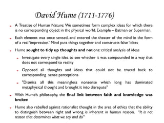 David Hume (1711-1776)
A Treatise of Human Nature: We sometimes form complex ideas for which there
is no corresponding object in the physical world. Example – Batman or Superman.
Each element was once sensed, and entered the theater of the mind in the form
of a real ‘impression.’ Mind puts things together and constructs false ‘ideas
Hume sought to tidy up thoughts and notions: critical analysis of ideas
    Investigate every single idea to see whether it was compounded in a way that
    does not correspond to reality
    Opposed all thoughts and ideas that could not be traced back to
    corresponding sense perceptions
    "Dismiss all this meaningless nonsense which long has dominated
    metaphysical thought and brought it into disrepute"
With Hume’s philosophy, the final link between faith and knowledge was
broken
Hume also rebelled against rationalist thought in the area of ethics that the ability
to distinguish between right and wrong is inherent in human reason. “It is not
reason that determines what we say and do”
 