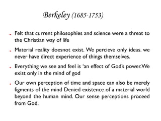 Berkeley (1685-1753)
Felt that current philosophies and science were a threat to
the Christian way of life
Material reality doesnot exist. We percieve only ideas. we
never have direct experience of things themselves.
Everything we see and feel is ‘an effect of God’s power.We
exist only in the mind of god
Our own perception of time and space can also be merely
figments of the mind Denied existence of a material world
beyond the human mind. Our sense perceptions proceed
from God.
 
