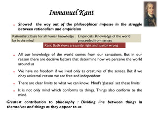 Immanuel Kant
      Showed the way out of the philosophical impasse in the struggle
      between rationalism and empiricism
   Rationalists: Basis for all human knowledge Empiricists: Knowledge of the world
   lay in the mind                                 proceeded from senses
                            Kant: Both views are partly right and partly wrong

      All our knowledge of the world comes from our sensations. But in our
      reason there are decisive factors that determine how we perceive the world
      around us
      We have no freedom if we lived only as creatures of the senses. But if we
      obey universal reason we are free and independent
      There are clear limits to what we can know. Mind’s ‘glasses’ set these limits
      It is not only mind which conforms to things. Things also conform to the
      mind.
Greatest contribution to philosophy : Dividing line between things in
themselves and things as they appear to us
 