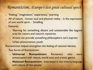 Romanticism...Europe's last great cultural epoch
  ‘Feeling,” imagination,” experience,’ ‘yearning
  All of nature - human soul and physical reality - is the expression
  of one world spirit - Schelling
  Features:
      Yearning for something distant and unattainable like bygone
      eras; for nature and nature's mysteries
      Artists can provide something philosophers can’t express
      Urban phenomenon, youth
Romanticism helped strengthen the feeling of national identity
  Two forms of Romanticism
      Universal       Romanticism: Romantics             who    were
      preoccupied with nature, world soul, and artistic genius
      National Romanticism : Interested in the history, language
      and culture of ‘the people’
 