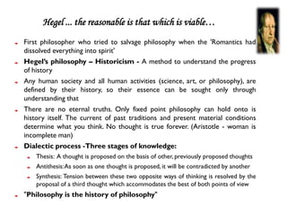 Hegel ... the reasonable is that which is viable…
First philosopher who tried to salvage philosophy when the 'Romantics had
dissolved everything into spirit'
Hegel’s philosophy – Historicism - A method to understand the progress
of history
Any human society and all human activities (science, art, or philosophy), are
defined by their history, so their essence can be sought only through
understanding that
There are no eternal truths. Only fixed point philosophy can hold onto is
history itself. The current of past traditions and present material conditions
determine what you think. No thought is true forever. (Aristotle - woman is
incomplete man)
Dialectic process -Three stages of knowledge:
    Thesis: A thought is proposed on the basis of other, previously proposed thoughts
    Antithesis: As soon as one thought is proposed, it will be contradicted by another
    Synthesis: Tension between these two opposite ways of thinking is resolved by the
    proposal of a third thought which accommodates the best of both points of view
"Philosophy is the history of philosophy"
 