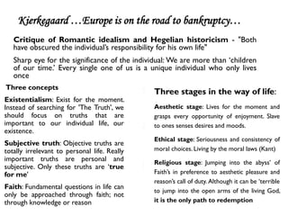 Kierkegaard …Europe is on the road to bankruptcy…
   Critique of Romantic idealism and Hegelian historicism - "Both
   have obscured the individual’s responsibility for his own life"
   Sharp eye for the significance of the individual: We are more than ‘children
   of our time.’ Every single one of us is a unique individual who only lives
   once
Three concepts
                                               Three stages in the way of life:
Existentialism: Exist for the moment.
Instead of searching for 'The Truth', we       Aesthetic stage: Lives for the moment and
should focus on truths that are                grasps every opportunity of enjoyment. Slave
important to our individual life, our          to ones senses desires and moods.
existence.
                                               Ethical stage: Seriousness and consistency of
Subjective truth: Objective truths are
totally irrelevant to personal life. Really    moral choices. Living by the moral laws (Kant)
important truths are personal and              Religious stage: Jumping into the abyss’ of
subjective. Only these truths are ‘true
for me'                                        Faith’s in preference to aesthetic pleasure and
                                               reason’s call of duty. Although it can be ‘terrible
Faith: Fundamental questions in life can
                                               to jump into the open arms of the living God,
only be approached through faith; not
through knowledge or reason                    it is the only path to redemption
 
