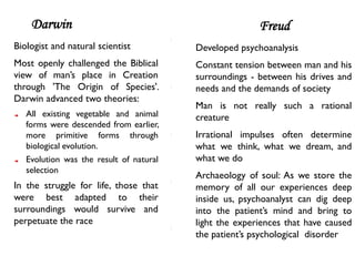 Darwin                                              Freud
Biologist and natural scientist          Developed psychoanalysis
Most openly challenged the Biblical      Constant tension between man and his
view of man’s place in Creation          surroundings - between his drives and
through 'The Origin of Species'.         needs and the demands of society
Darwin advanced two theories:
                                         Man is not really such a rational
   All existing vegetable and animal     creature
   forms were descended from earlier,
   more primitive forms through          Irrational impulses often determine
   biological evolution.                 what we think, what we dream, and
   Evolution was the result of natural   what we do
   selection
                                         Archaeology of soul: As we store the
In the struggle for life, those that     memory of all our experiences deep
were best adapted to their               inside us, psychoanalyst can dig deep
surroundings would survive and           into the patient’s mind and bring to
perpetuate the race                      light the experiences that have caused
                                         the patient’s psychological disorder
 