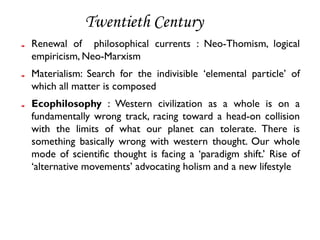 Twentieth Century
Renewal of philosophical currents : Neo-Thomism, logical
empiricism, Neo-Marxism
Materialism: Search for the indivisible ‘elemental particle’ of
which all matter is composed
Ecophilosophy : Western civilization as a whole is on a
fundamentally wrong track, racing toward a head-on collision
with the limits of what our planet can tolerate. There is
something basically wrong with western thought. Our whole
mode of scientific thought is facing a ‘paradigm shift.’ Rise of
‘alternative movements’ advocating holism and a new lifestyle
 