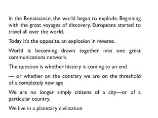 In the Renaissance, the world began to explode. Beginning
with the great voyages of discovery, Europeans started to
travel all over the world.
Today it’s the opposite, an explosion in reverse.
World is becoming drawn together into one great
communications network.
The question is whether history is coming to an end
— or whether on the contrary we are on the threshold
of a completely new age
We are no longer simply citizens of a city—or of a
particular country.
We live in a planetary civilization
 