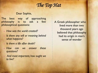The Top Hat
            Dear Sophie,
The best way of approaching
philosophy is to ask a few                 A Greek philosopher who
philosophical questions:                       lived more than two
                                                thousand years ago
   How was the world created?
                                             believed that philosophy
   Is there any will or meaning behind        had its origin in man’s
   what happens?                                  sense of wonder
   Is there a life after death?
   How can        we    answer     these
   questions?
    And most important, how ought we
   to live?
 
