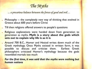 The Myths
  ... a precarious balance between the forces of good and evil…

Philosophy -- the completely new way of thinking that evolved in
Greece about 600 years before Christ
Till then religions offered answers to people's questions
Religious explanations were handed down from generation to
generation as myths. Myth is a story about the gods which
sets out to explain why life is as it is
Around 700 B.C., Homer and Hesiod writes down much of the
Greek mythology. Once Myths existed in written form, it was
possible to discuss and criticize them.      Earliest Greek
philosophers criticized Homer’s mythology because the gods
resembled mortals too much
For the first time, it was said that the myths were nothing but
human notions
 