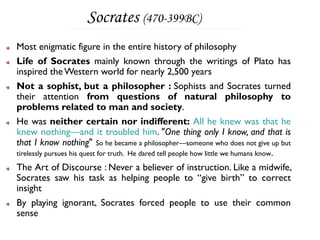 Socrates (470-399BC)
Most enigmatic figure in the entire history of philosophy
Life of Socrates mainly known through the writings of Plato has
inspired the Western world for nearly 2,500 years
Not a sophist, but a philosopher : Sophists and Socrates turned
their attention from questions of natural philosophy to
problems related to man and society.
He was neither certain nor indifferent: All he knew was that he
knew nothing—and it troubled him. "One thing only I know, and that is
that I know nothing" So he became a philosopher—someone who does not give up but
tirelessly pursues his quest for truth. He dared tell people how little we humans know.

The Art of Discourse : Never a believer of instruction. Like a midwife,
Socrates saw his task as helping people to “give birth” to correct
insight
By playing ignorant, Socrates forced people to use their common
sense
 