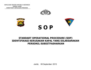 KEPOLISIAN NEGARA REPUBLIK INDONESIA
DAERAH JAMBI
DIREKTORAT KEPOLISIAN PERAIRAN
S O P
STANDART OPERATIONAL PROCEDURE (SOP)
IDENTIFIKASI KERUSAKAN KAPAL YANG DILAKSANAKAN
PERSONIL SUBDITFASHARKAN
Jambi, 08 September 2015
 