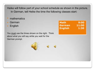 Heike will follow part of your school schedule as shown in the picture.
  In German, tell Heike the time the following classes start:

   mathematics
   German                                         Math       9:00
   English                                        German    11:00
                                                   English    1:30

You must use the times shown on the right. Think
about what you will say while you wait for the
German prompt.
 