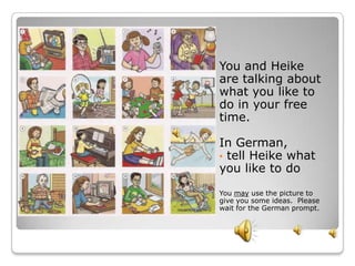 You and Heike
are talking about
what you like to
do in your free
time.

In German,
• tell Heike what
you like to do
You may use the picture to
give you some ideas. Please
wait for the German prompt.
 