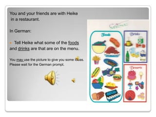 You and your friends are with Heike
in a restaurant.

In German:

 Tell Heike what some of the foods
and drinks are that are on the menu.

You may use the picture to give you some ideas.
Please wait for the German prompt.
 