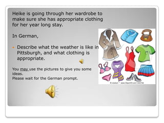 Heike is going through her wardrobe to
make sure she has appropriate clothing
for her year long stay.

In German,

   Describe what the weather is like in
    Pittsburgh, and what clothing is
    appropriate.

You may use the pictures to give you some
ideas.
Please wait for the German prompt.
 