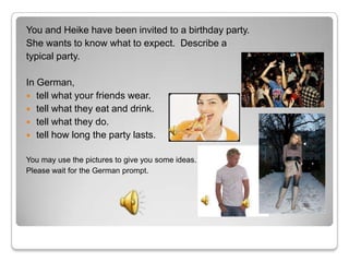 You and Heike have been invited to a birthday party.
She wants to know what to expect. Describe a
typical party.

In German,
 tell what your friends wear.
 tell what they eat and drink.
 tell what they do.
 tell how long the party lasts.


You may use the pictures to give you some ideas.
Please wait for the German prompt.
 