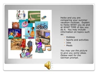 Heike and you are
comparing your summer
vacation routines. Explain
to Heike WHAT you do and
at WHAT TIME of day you
do it. You may include
information on topics such
as:
    • Hobbies
    • Sports and activities
    • Jobs
    • Meals

You may use the picture
to give you some ideas.
Please wait for the
German prompt.
 