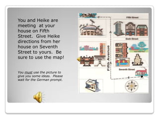 You and Heike are
meeting at your
house on Fifth
Street. Give Heike
directions from her
house on Seventh
Street to yours. Be
sure to use the map!


You must use the picture to
give you some ideas. Please
wait for the German prompt.
 