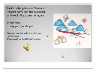 Heike is flying back to Germany.
You are sorry that she is leaving
and would like to see her again.

In German,
 say your good-byes.


You may use the picture to give you
some ideas.
Please wait for the German prompt.
 