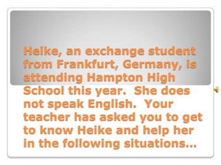 Heike, an exchange student
from Frankfurt, Germany, is
attending Hampton High
School this year. She does
not speak English. Your
teacher has asked you to get
to know Heike and help her
in the following situations…
 