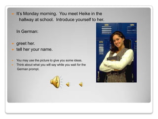   It’s Monday morning. You meet Heike in the
      hallway at school. Introduce yourself to her.

    In German:

   greet her.
   tell her your name.

   You may use the picture to give you some ideas.
   Think about what you will say while you wait for the
    German prompt.
 