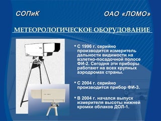 МЕТЕОРОЛОГИЧЕСКОЕ ОБОРУДОВАНИЕ
 С 1996 г. серийно
производится измеритель
дальности видимости на
взлетно-посадочной полосе
ФИ-2. Сегодня эти приборы
работают на всех крупных
аэродромах страны.
 С 2004 г. серийно
производится прибор ФИ-3.
 В 2004 г. начался выпуск
измерителя высоты нижней
кромки облаков ДОЛ-1.
СОПиКСОПиК ОАООАО «ЛОМО»«ЛОМО»
 