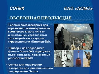 ОБОРОННАЯ ПРОДУКЦИЯ
• Головки самонаведения для
переносных зенитно-ракетных
комплексов класса «Игла»
и уникальных управляемых
артиллерийских снарядов
«Краснополь» и «Китолов-2М».
• Приборы для подводного
флота – более 60% подводных
лодок оснащены перископами
разработки ЛОМО.
• Оптика для космических
аппаратов для дистанционного
зондирования Земли.
СОПиКСОПиК ОАООАО «ЛОМО»«ЛОМО»
 