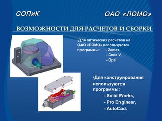 •Для оптических расчетов на
ОАО «ЛОМО» используются
программы: - Zemax,
- Code V,
- Opal.
ВОЗМОЖНОСТИ ДЛЯ РАСЧЕТОВ И СБОРКИ
•Для конструирования
используются
программы:
- Solid Works,
- Pro Engineer,
- AutoCad.
СОПиКСОПиК ОАООАО «ЛОМО»«ЛОМО»
 