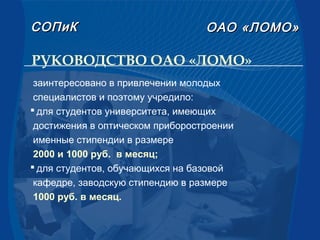 РУКОВОДСТВО ОАО «ЛОМО»
СОПиКСОПиК ОАООАО «ЛОМО»«ЛОМО»
заинтересовано в привлечении молодых
специалистов и поэтому учредило:
 для студентов университета, имеющих
достижения в оптическом приборостроении
именные стипендии в размере
2000 и 1000 руб. в месяц;
 для студентов, обучающихся на базовой
кафедре, заводскую стипендию в размере
1000 руб. в месяц.
 