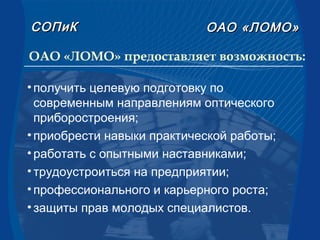 СОПиКСОПиК ОАООАО «ЛОМО»«ЛОМО»
ОАО «ЛОМО» предоставляет возможность:
•получить целевую подготовку по
современным направлениям оптического
приборостроения;
•приобрести навыки практической работы;
•работать с опытными наставниками;
•трудоустроиться на предприятии;
•профессионального и карьерного роста;
•защиты прав молодых специалистов.
 