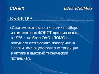 КАФЕДРА
ОАООАО «ЛОМО»«ЛОМО»СОПиКСОПиК
«Системотехника оптических приборов
и комплексов» ФОИСТ организована
в 1976 г. на базе ОАО «ЛОМО» –
ведущего оптического предприятия
России, имеющего богатые традиции
в оптике и высокий технический
потенциал.
 