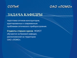 ЗАДАЧА КАФЕДРЫ
ОАООАО «ЛОМО»«ЛОМО»СОПиКСОПиК
подготовка оптиков-конструкторов,
адаптированных к современным
проблемам оптического приборостроения.
Cтуденты старших курсов ФОИСТ
обучаются на базовой кафедре,
расположенной на территории
ОАО «ЛОМО».
 