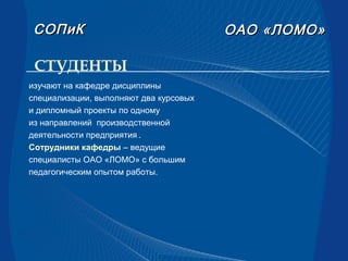 СТУДЕНТЫ
ОАООАО «ЛОМО»«ЛОМО»СОПиКСОПиК
изучают на кафедре дисциплины
специализации, выполняют два курсовых
и дипломный проекты по одному
из направлений производственной
деятельности предприятия .
Сотрудники кафедры – ведущие
специалисты ОАО «ЛОМО» с большим
педагогическим опытом работы.
 