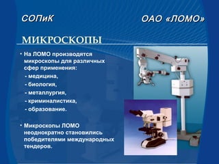 МИКРОСКОПЫ
• На ЛОМО производятся
микроскопы для различных
сфер применения:
- медицина,
- биология,
- металлургия,
- криминалистика,
- образование.
• Микроскопы ЛОМО
неоднократно становились
победителями международных
тендеров.
СОПиКСОПиК ОАООАО «ЛОМО»«ЛОМО»
 
